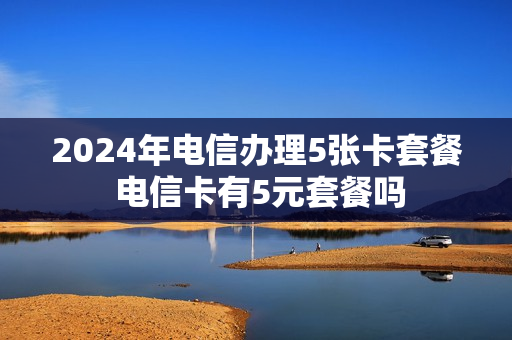 2024年电信办理5张卡套餐 电信卡有5元套餐吗