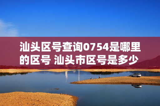汕头区号查询0754是哪里的区号 汕头市区号是多少 汕头市电话区号