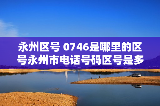 永州区号 0746是哪里的区号永州市电话号码区号是多少