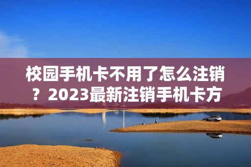 校园手机卡不用了怎么注销？2023最新注销手机卡方法