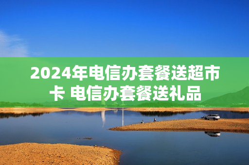 2024年电信办套餐送超市卡 电信办套餐送礼品