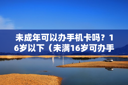 未成年可以办手机卡吗？16岁以下（未满16岁可办手机卡吗）
