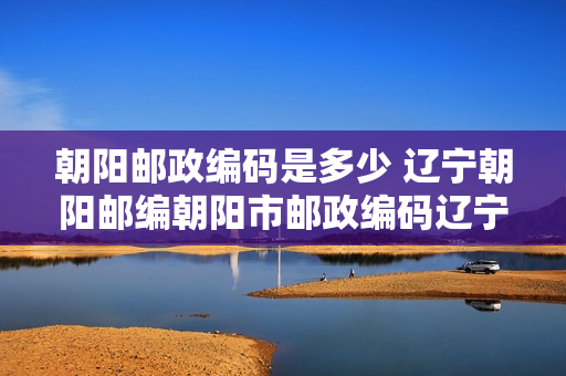 朝阳邮政编码是多少 辽宁朝阳邮编朝阳市邮政编码辽宁省朝阳市邮编