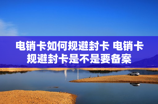 电销卡如何规避封卡 电销卡规避封卡是不是要备案