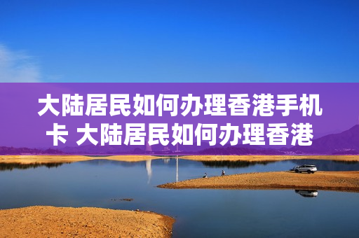 大陆居民如何办理香港手机卡 大陆居民如何办理香港手机卡流程