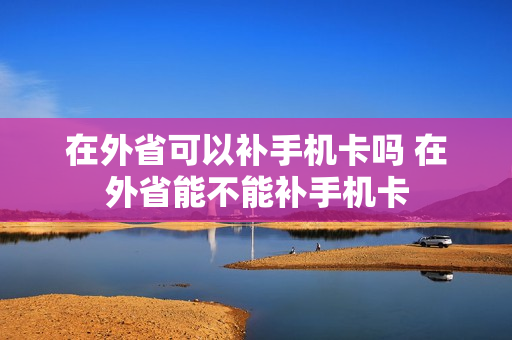 在外省可以补手机卡吗 在外省能不能补手机卡