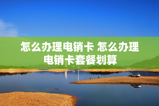 怎么办理电销卡 怎么办理电销卡套餐划算