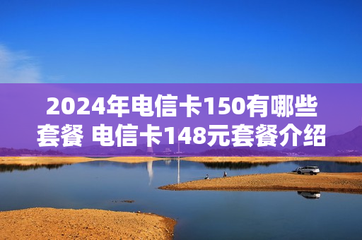 2024年电信卡150有哪些套餐 电信卡148元套餐介绍
