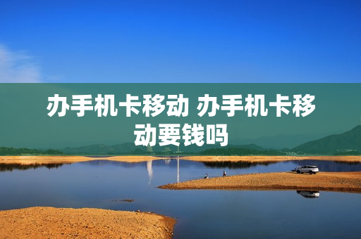 办手机卡移动 办手机卡移动要钱吗