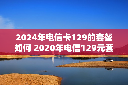 2024年电信卡129的套餐如何 2020年电信129元套餐详情