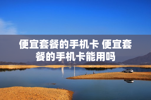 便宜套餐的手机卡 便宜套餐的手机卡能用吗