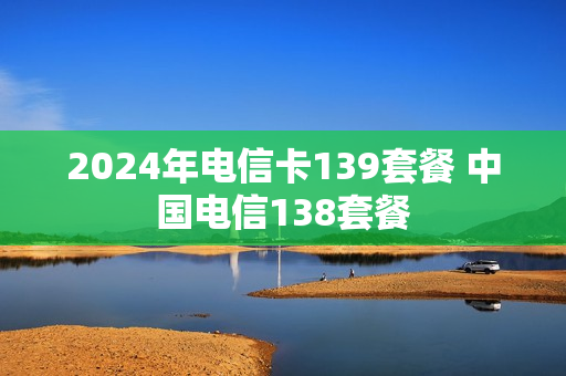 2024年电信卡139套餐 中国电信138套餐