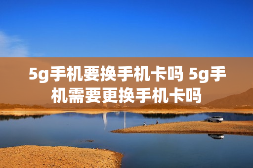 5g手机要换手机卡吗 5g手机需要更换手机卡吗