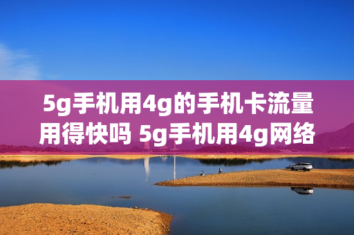 5g手机用4g的手机卡流量用得快吗 5g手机用4g网络流量用得快吗