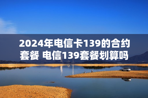 2024年电信卡139的合约套餐 电信139套餐划算吗