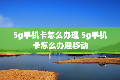 5g手机卡怎么办理 5g手机卡怎么办理移动