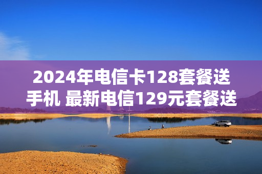 2024年电信卡128套餐送手机 最新电信129元套餐送手机