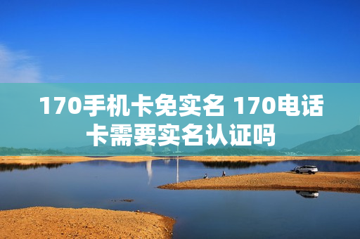170手机卡免实名 170电话卡需要实名认证吗