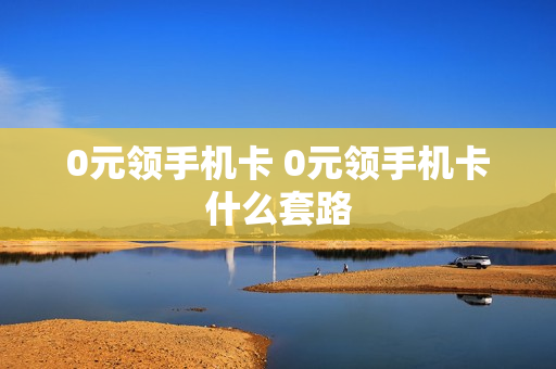 0元领手机卡 0元领手机卡什么套路