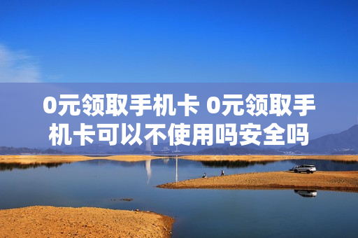0元领取手机卡 0元领取手机卡可以不使用吗安全吗