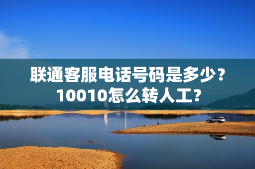 联通客服电话号码是多少？10010怎么转人工？
