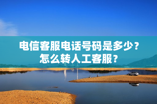 电信客服电话号码是多少？怎么转人工客服？