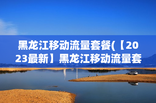 黑龙江移动流量套餐(【2023最新】黑龙江移动流量套餐推荐及办理，省钱又便捷！)
