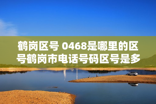 鹤岗区号 0468是哪里的区号鹤岗市电话号码区号是多少
