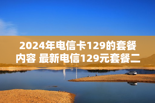 2024年电信卡129的套餐内容 最新电信129元套餐二年免费
