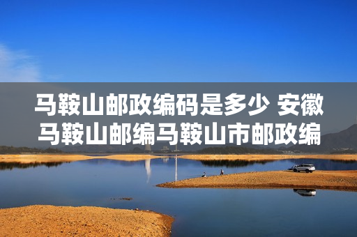 马鞍山邮政编码是多少 安徽马鞍山邮编马鞍山市邮政编码安徽省马鞍山市邮编