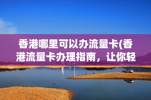 香港哪里可以办流量卡(香港流量卡办理指南，让你轻松获取高速上网体验)