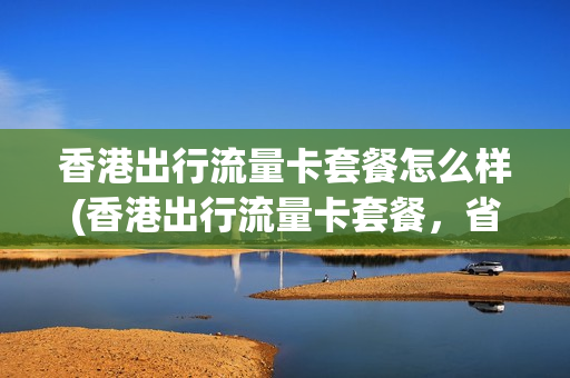 香港出行流量卡套餐怎么样(香港出行流量卡套餐，省钱又好用)