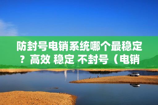 防封号电销系统哪个最稳定？高效 稳定 不封号（电销防封外呼系统）