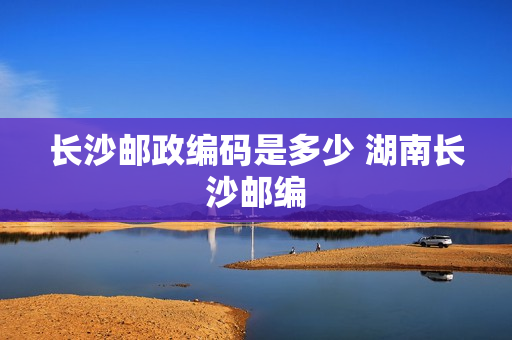 长沙邮政编码是多少 湖南长沙邮编