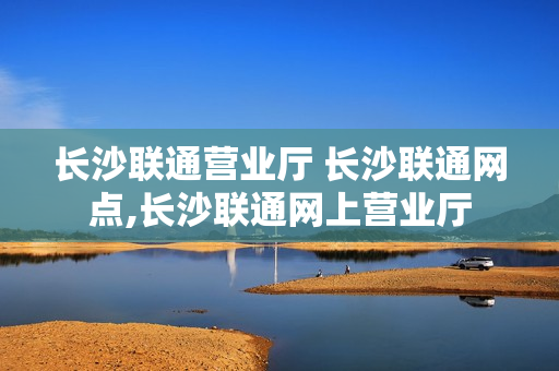 长沙联通营业厅 长沙联通网点,长沙联通网上营业厅