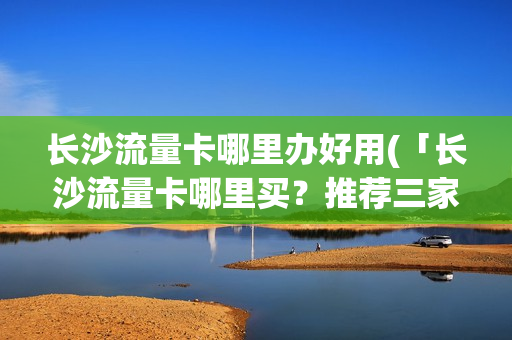 长沙流量卡哪里办好用(「长沙流量卡哪里买？推荐三家靠谱的购买渠道」)