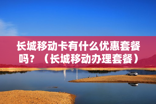 长城移动卡有什么优惠套餐吗？（长城移动办理套餐）