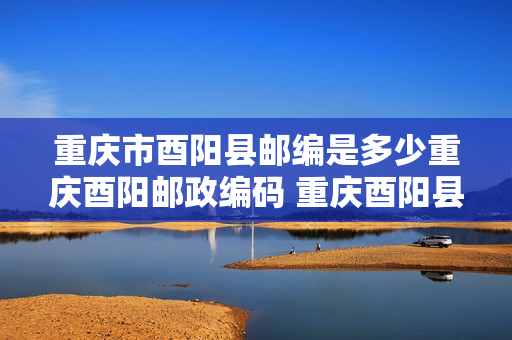 重庆市酉阳县邮编是多少重庆酉阳邮政编码 重庆酉阳县邮编