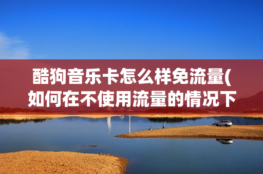 酷狗音乐卡怎么样免流量(如何在不使用流量的情况下畅听酷狗音乐？)