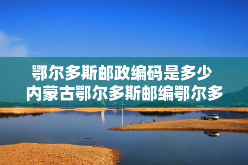 鄂尔多斯邮政编码是多少 内蒙古鄂尔多斯邮编鄂尔多斯市邮政编码内蒙古省鄂尔多斯市邮编