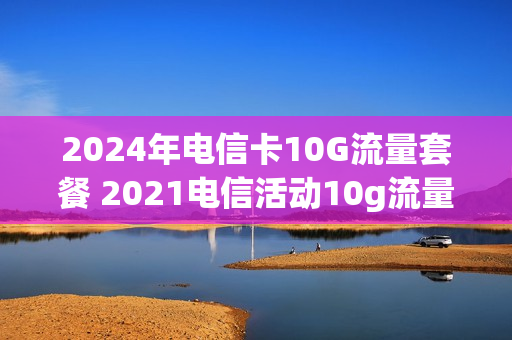 2024年电信卡10G流量套餐 2021电信活动10g流量