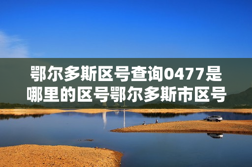 鄂尔多斯区号查询0477是哪里的区号鄂尔多斯市区号是多少（鄂尔多斯区号是什么）