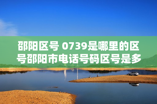 邵阳区号 0739是哪里的区号邵阳市电话号码区号是多少