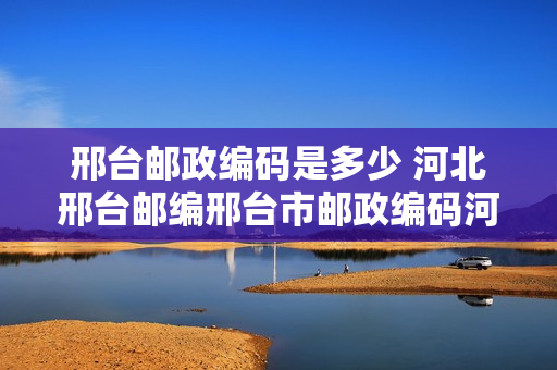 邢台邮政编码是多少 河北邢台邮编邢台市邮政编码河北省邢台市邮编