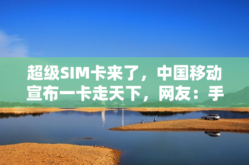 超级SIM卡来了，中国移动宣布一卡走天下，网友：手机丢了咋办