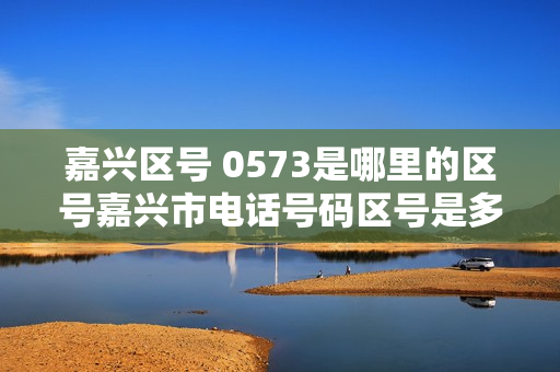 嘉兴区号 0573是哪里的区号嘉兴市电话号码区号是多少（05738582是嘉兴哪里的号码）