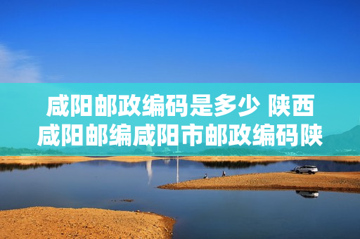 咸阳邮政编码是多少 陕西咸阳邮编咸阳市邮政编码陕西省咸阳市邮编