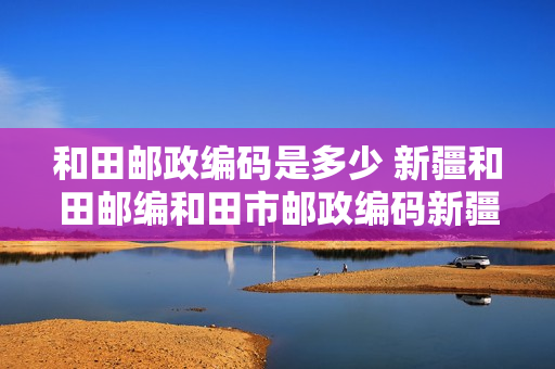 和田邮政编码是多少 新疆和田邮编和田市邮政编码新疆省和田市邮编