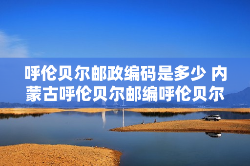 呼伦贝尔邮政编码是多少 内蒙古呼伦贝尔邮编呼伦贝尔市邮政编码内蒙古省呼伦贝尔市邮编