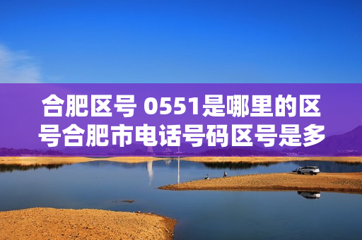 合肥区号 0551是哪里的区号合肥市电话号码区号是多少（安徽合肥区号0550）